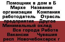 Помощник в дом в Б.Мархе › Название организации ­ Компания-работодатель › Отрасль предприятия ­ Другое › Минимальный оклад ­ 10 000 - Все города Работа » Вакансии   . Чувашия респ.,Новочебоксарск г.